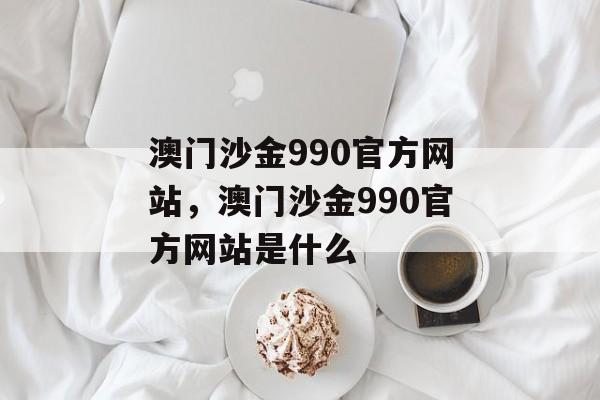 澳门沙金990官方网站，澳门沙金990官方网站是什么