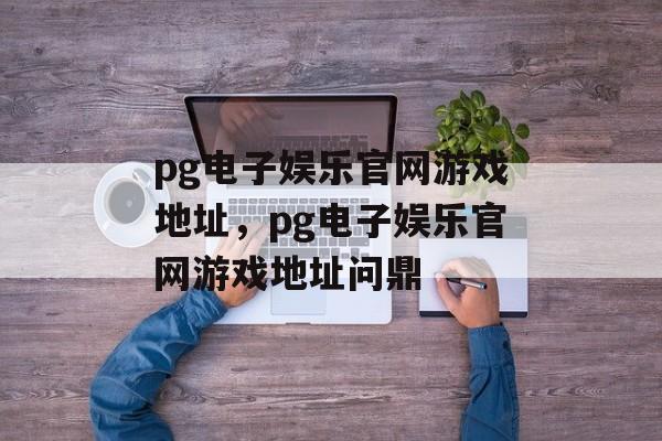 pg电子娱乐官网游戏地址，pg电子娱乐官网游戏地址问鼎