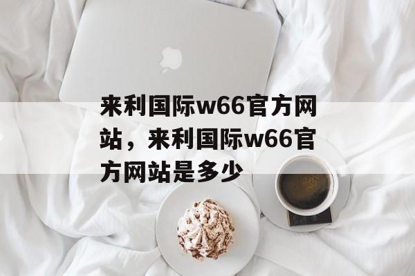 来利国际w66官方网站，来利国际w66官方网站是多少